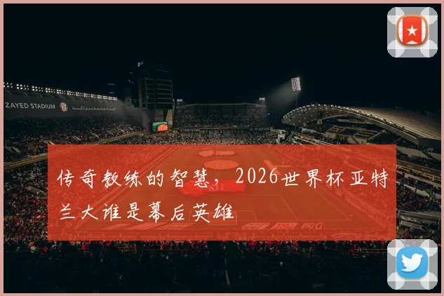 传奇教练的智慧，2026世界杯亚特兰大谁是幕后英雄