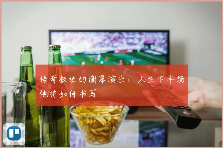 传奇教练的谢幕演出，人生下半场他将如何书写
