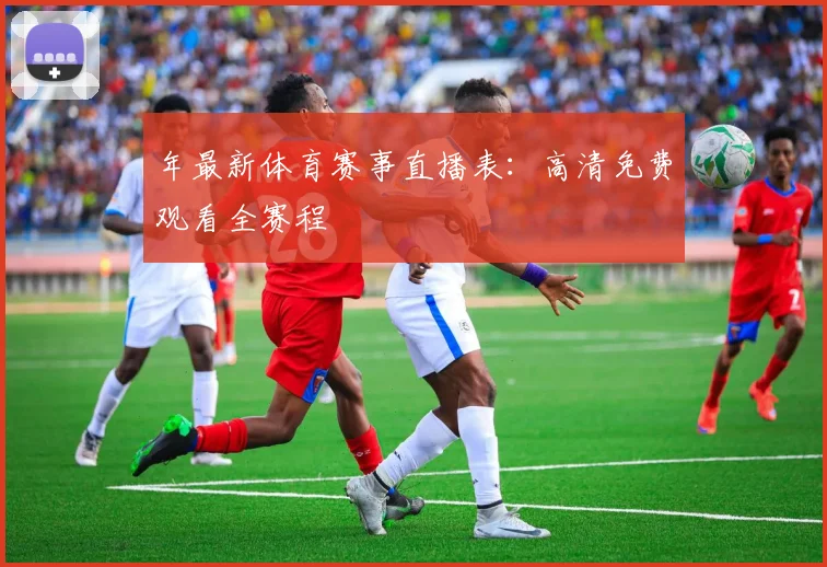 年最新体育赛事直播表：高清免费观看全赛程