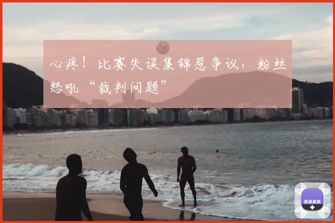 心疼！比赛失误集锦惹争议，粉丝怒吼“裁判问题”