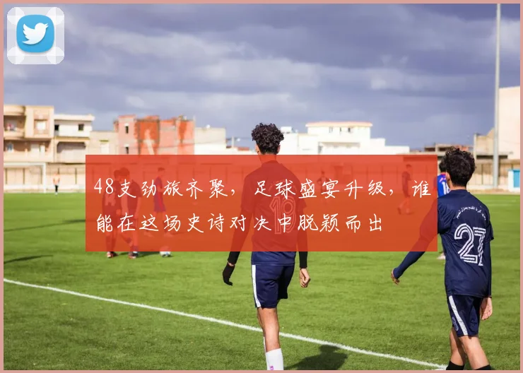 48支劲旅齐聚,足球盛宴升级,谁能在这场史诗对决中脱颖而出