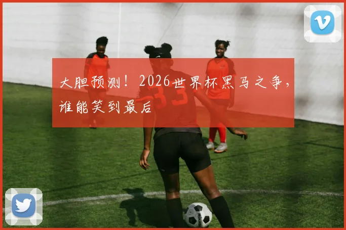 大胆预测！2026世界杯黑马之争，谁能笑到最后