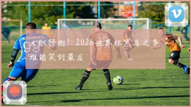 大胆预测！2026世界杯黑马之争，谁能笑到最后