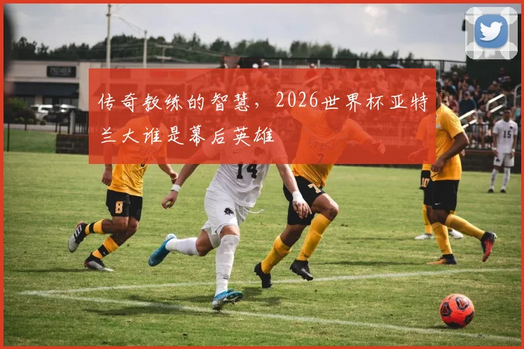 传奇教练的智慧，2026世界杯亚特兰大谁是幕后英雄